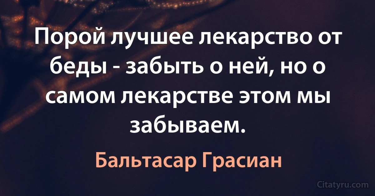 Порой лучшее лекарство от беды - забыть о ней, но о самом лекарстве этом мы забываем. (Бальтасар Грасиан)