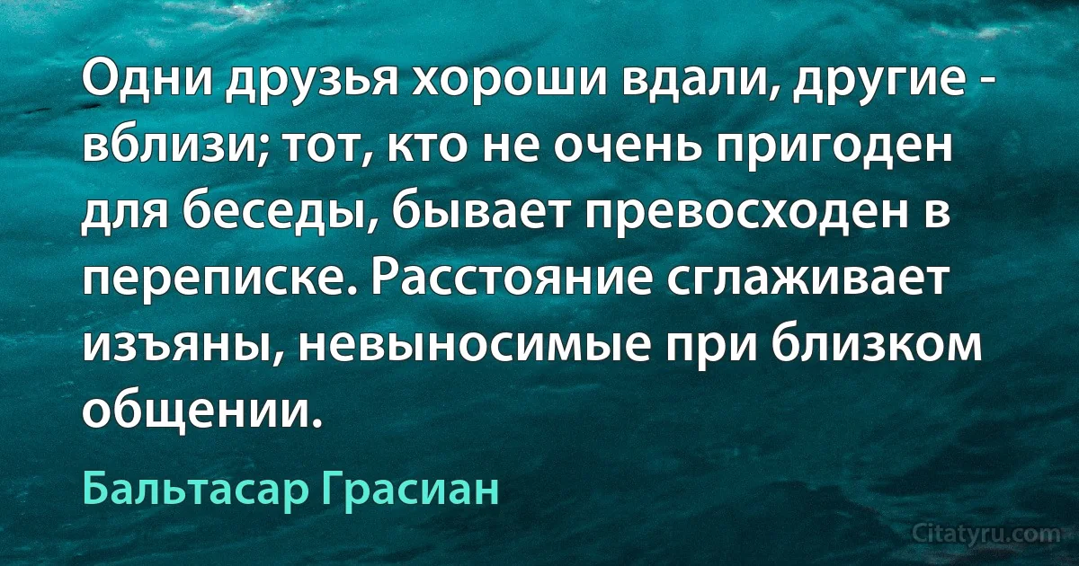 Одни друзья хороши вдали, другие - вблизи; тот, кто не очень пригоден для беседы, бывает превосходен в переписке. Расстояние сглаживает изъяны, невыносимые при близком общении. (Бальтасар Грасиан)