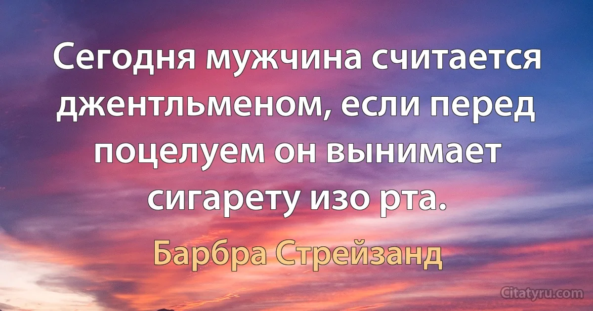 Сегодня мужчина считается джентльменом, если перед поцелуем он вынимает сигарету изо рта. (Барбра Стрейзанд)