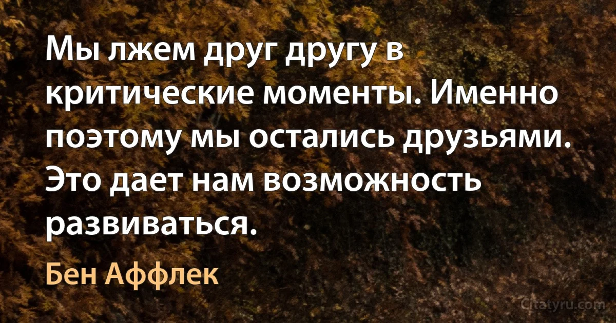 Мы лжем друг другу в критические моменты. Именно поэтому мы остались друзьями. Это дает нам возможность развиваться. (Бен Аффлек)