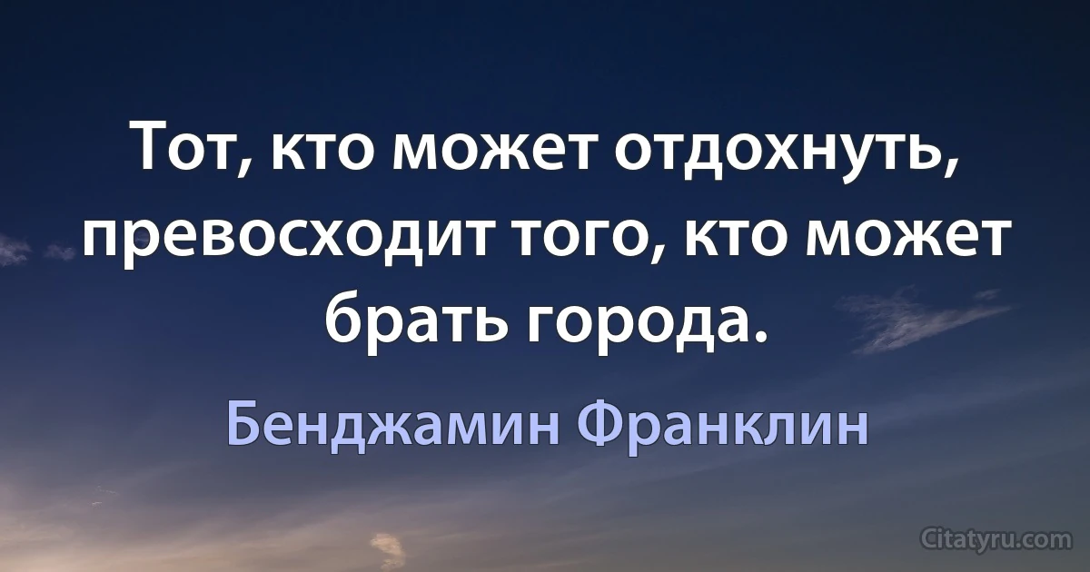 Тот, кто может отдохнуть, превосходит того, кто может брать города. (Бенджамин Франклин)