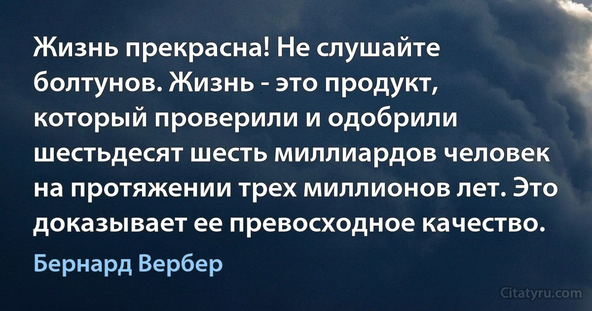 Жизнь прекрасна! Не слушайте болтунов. Жизнь - это продукт, который проверили и одобрили шестьдесят шесть миллиардов человек на протяжении трех миллионов лет. Это доказывает ее превосходное качество. (Бернард Вербер)