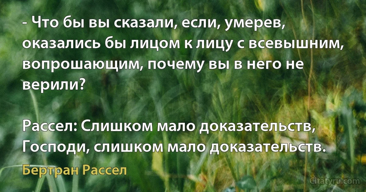 - Что бы вы сказали, если, умерев, оказались бы лицом к лицу с всевышним, вопрошающим, почему вы в него не верили?

Рассел: Слишком мало доказательств, Господи, слишком мало доказательств. (Бертран Рассел)