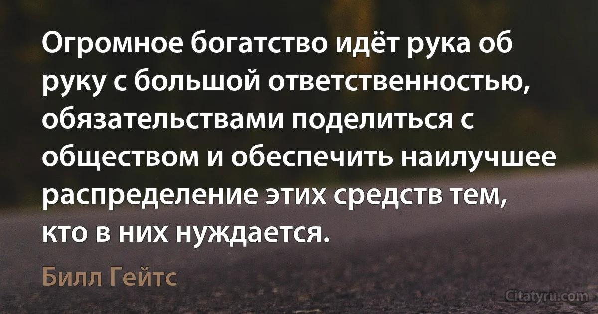 Огромное богатство идёт рука об руку с большой ответственностью, обязательствами поделиться с обществом и обеспечить наилучшее распределение этих средств тем, кто в них нуждается. (Билл Гейтс)