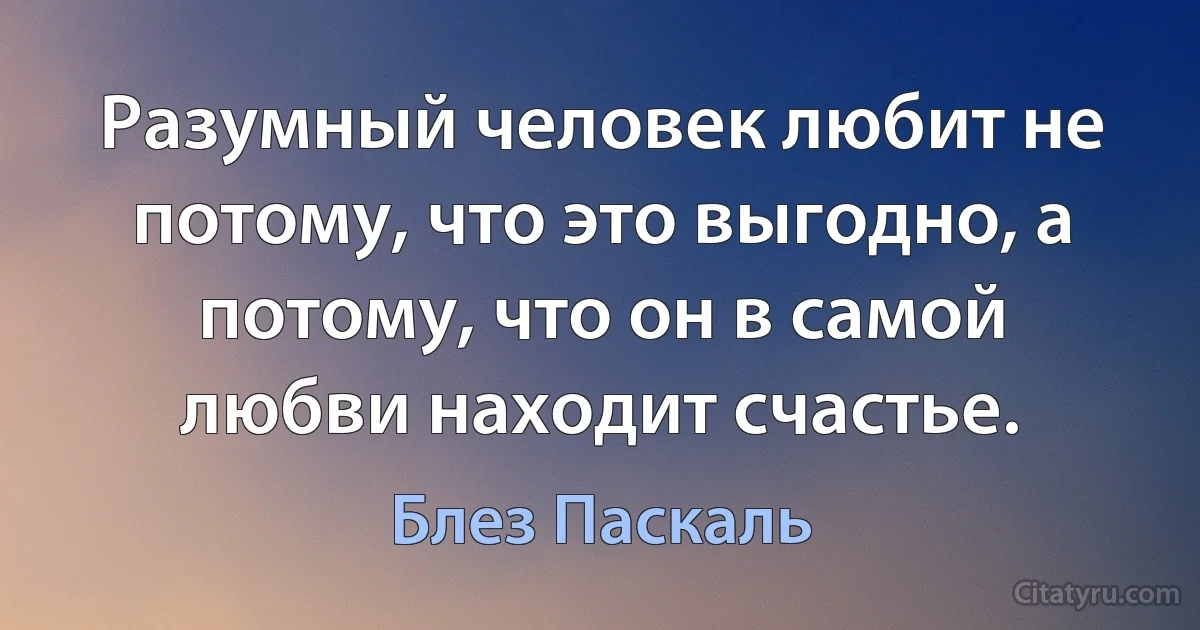 Разумный человек любит не потому, что это выгодно, а потому, что он в самой любви находит счастье. (Блез Паскаль)