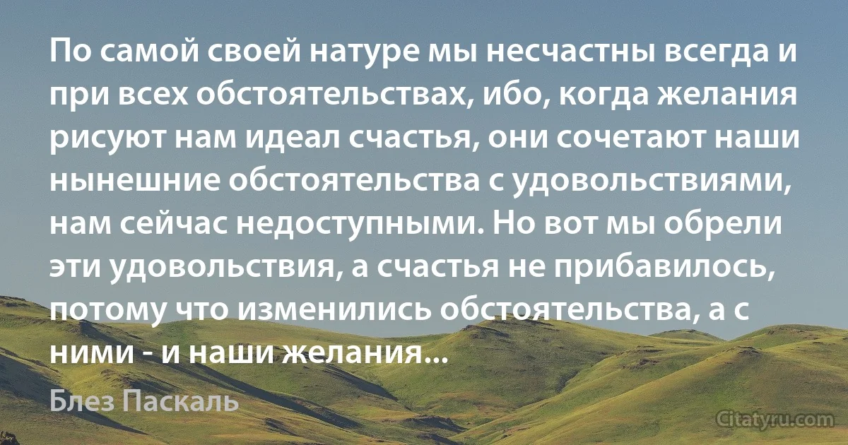 По самой своей натуре мы несчастны всегда и при всех обстоятельствах, ибо, когда желания рисуют нам идеал счастья, они сочетают наши нынешние обстоятельства с удовольствиями, нам сейчас недоступными. Но вот мы обрели эти удовольствия, а счастья не прибавилось, потому что изменились обстоятельства, а с ними - и наши желания... (Блез Паскаль)