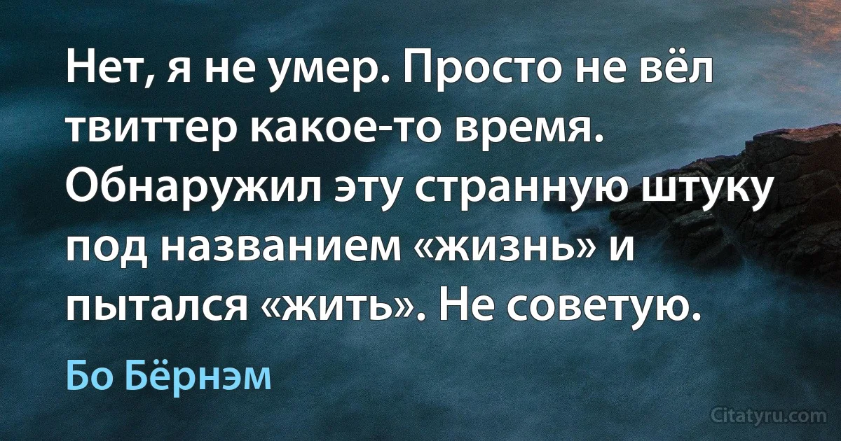 Нет, я не умер. Просто не вёл твиттер какое-то время. Обнаружил эту странную штуку под названием «жизнь» и пытался «жить». Не советую. (Бо Бёрнэм)