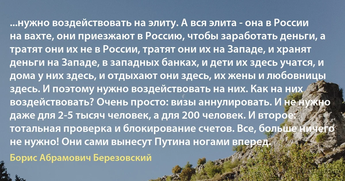 ...нужно воздействовать на элиту. А вся элита - она в России на вахте, они приезжают в Россию, чтобы заработать деньги, а тратят они их не в России, тратят они их на Западе, и хранят деньги на Западе, в западных банках, и дети их здесь учатся, и дома у них здесь, и отдыхают они здесь, их жены и любовницы здесь. И поэтому нужно воздействовать на них. Как на них воздействовать? Очень просто: визы аннулировать. И не нужно даже для 2-5 тысяч человек, а для 200 человек. И второе: тотальная проверка и блокирование счетов. Все, больше ничего не нужно! Они сами вынесут Путина ногами вперед. (Борис Абрамович Березовский)