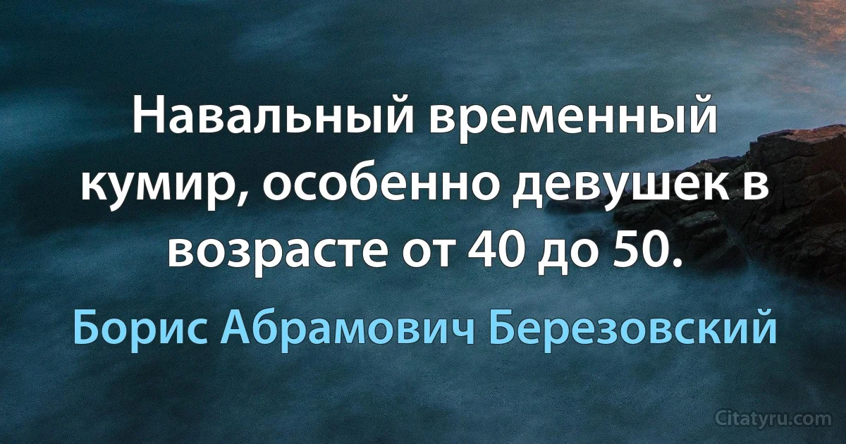 Навальный временный кумир, особенно девушек в возрасте от 40 до 50. (Борис Абрамович Березовский)