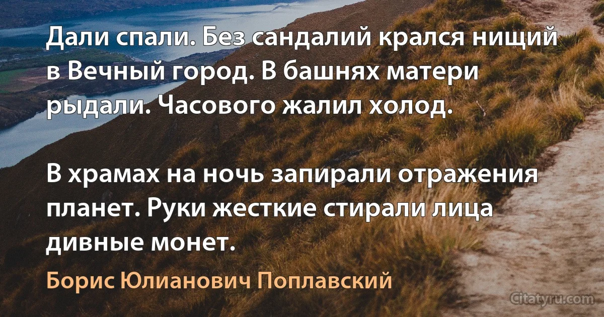 Дали спали. Без сандалий крался нищий в Вечный город. В башнях матери рыдали. Часового жалил холод.

В храмах на ночь запирали отражения планет. Руки жесткие стирали лица дивные монет. (Борис Юлианович Поплавский)