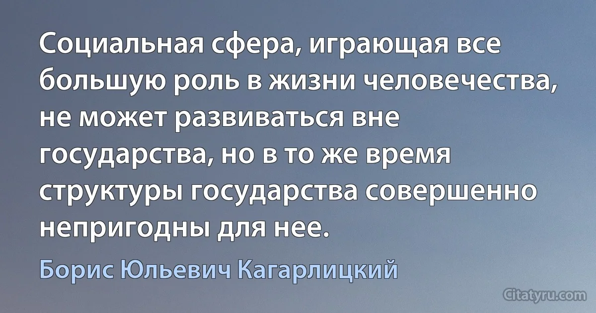 Социальная сфера, играющая все большую роль в жизни человечества, не может развиваться вне государства, но в то же время структуры государства совершенно непригодны для нее. (Борис Юльевич Кагарлицкий)