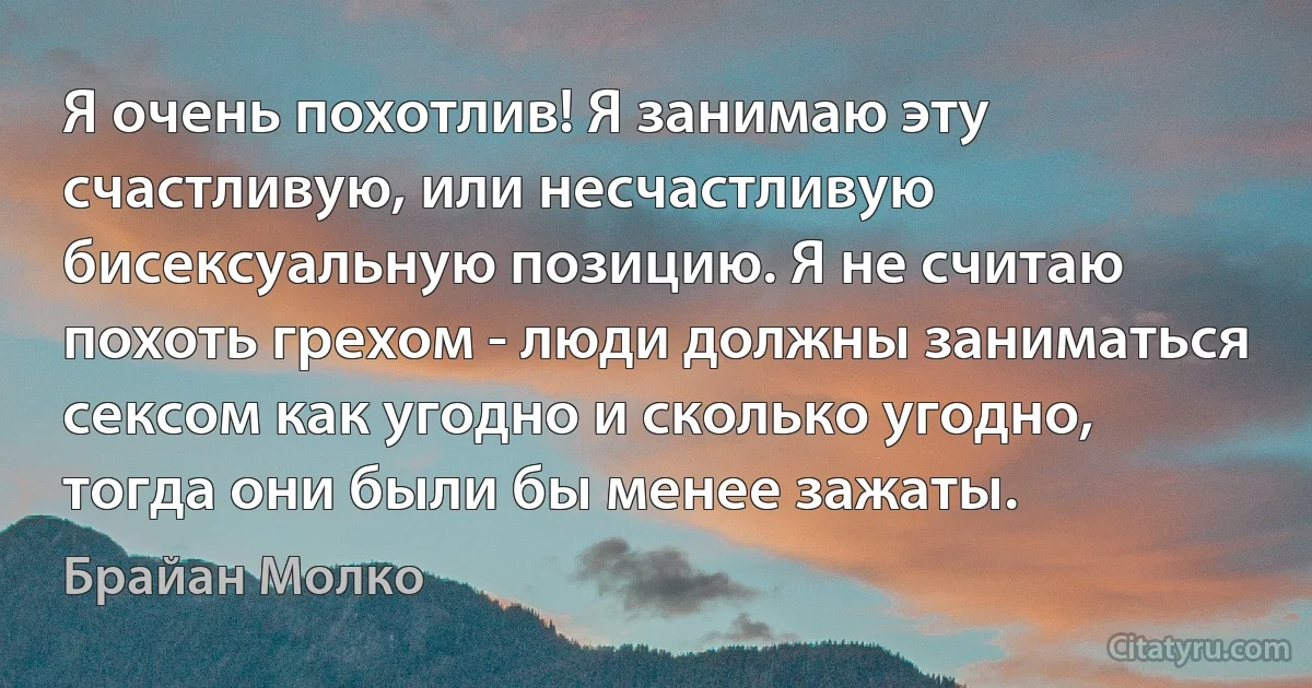 Я очень похотлив! Я занимаю эту счастливую, или несчастливую бисексуальную позицию. Я не считаю похоть грехом - люди должны заниматься сексом как угодно и сколько угодно, тогда они были бы менее зажаты. (Брайан Молко)