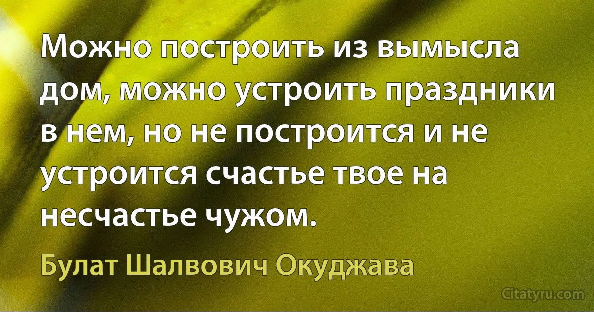 Можно построить из вымысла дом, можно устроить праздники в нем, но не построится и не устроится счастье твое на несчастье чужом. (Булат Шалвович Окуджава)