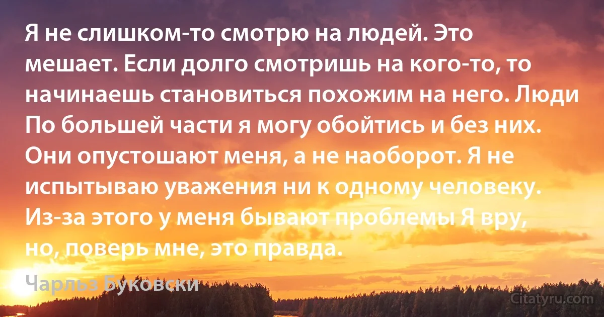 Я не слишком-то смотрю на людей. Это мешает. Если долго смотришь на кого-то, то начинаешь становиться похожим на него. Люди По большей части я могу обойтись и без них. Они опустошают меня, а не наоборот. Я не испытываю уважения ни к одному человеку. Из-за этого у меня бывают проблемы Я вру, но, поверь мне, это правда. (Чарльз Буковски)