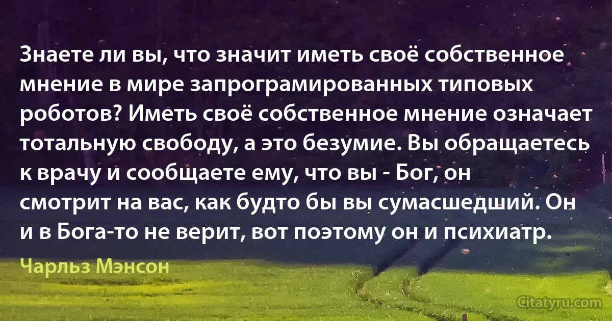 Знаете ли вы, что значит иметь своё собственное мнение в мире запрограмированных типовых роботов? Иметь своё собственное мнение означает тотальную свободу, а это безумие. Вы обращаетесь к врачу и сообщаете ему, что вы - Бог, он смотрит на вас, как будто бы вы сумасшедший. Он и в Бога-то не верит, вот поэтому он и психиатр. (Чарльз Мэнсон)