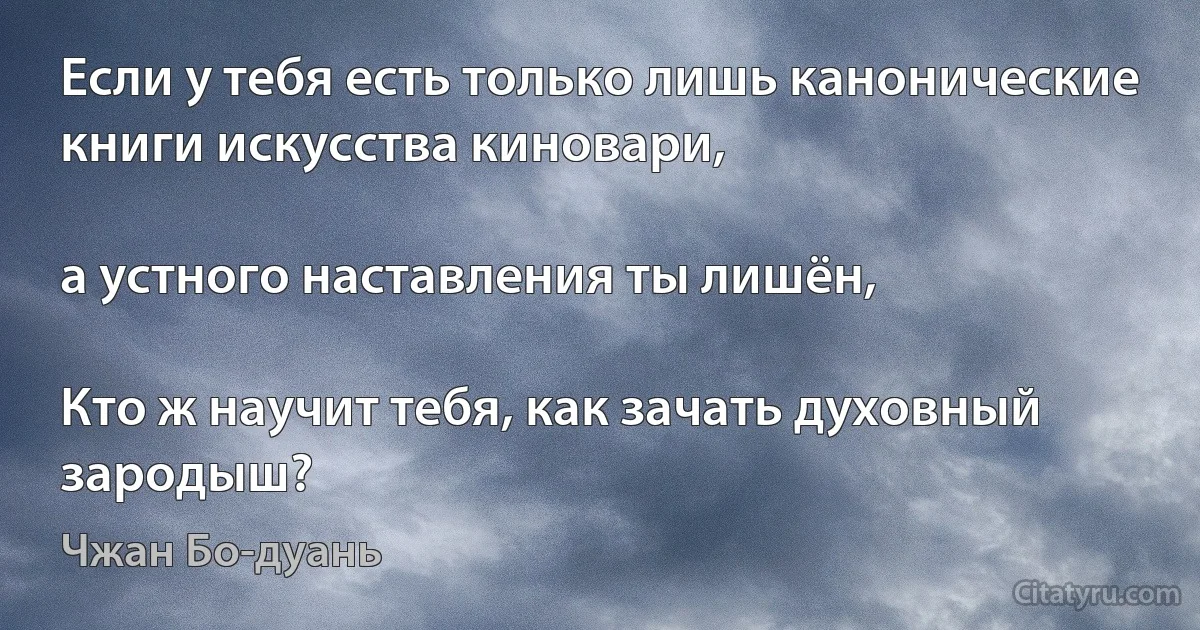 Если у тебя есть только лишь канонические книги искусства киновари,

а устного наставления ты лишён,

Кто ж научит тебя, как зачать духовный зародыш? (Чжан Бо-дуань)