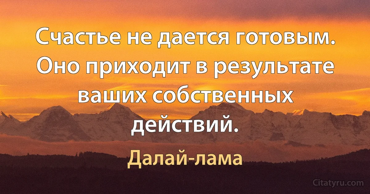 Счастье не дается готовым. Оно приходит в результате ваших собственных действий. (Далай-лама)