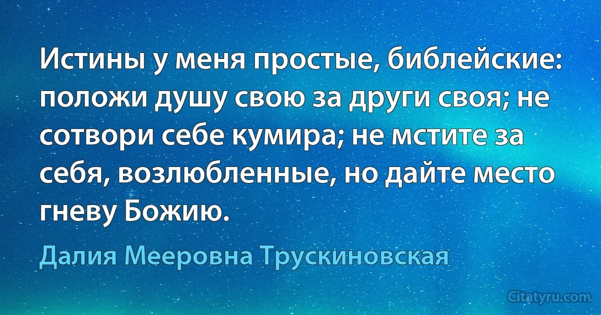 Истины у меня простые, библейские: положи душу свою за други своя; не сотвори себе кумира; не мстите за себя, возлюбленные, но дайте место гневу Божию. (Далия Мееровна Трускиновская)