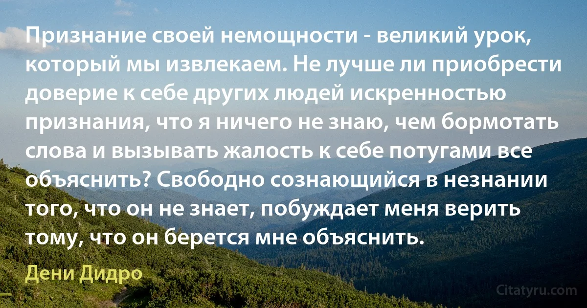 Признание своей немощности - великий урок, который мы извлекаем. Не лучше ли приобрести доверие к себе других людей искренностью признания, что я ничего не знаю, чем бормотать слова и вызывать жалость к себе потугами все объяснить? Свободно сознающийся в незнании того, что он не знает, побуждает меня верить тому, что он берется мне объяснить. (Дени Дидро)