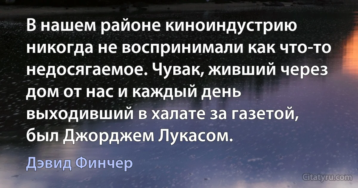 В нашем районе киноиндустрию никогда не воспринимали как что-то недосягаемое. Чувак, живший через дом от нас и каждый день выходивший в халате за газетой, был Джорджем Лукасом. (Дэвид Финчер)