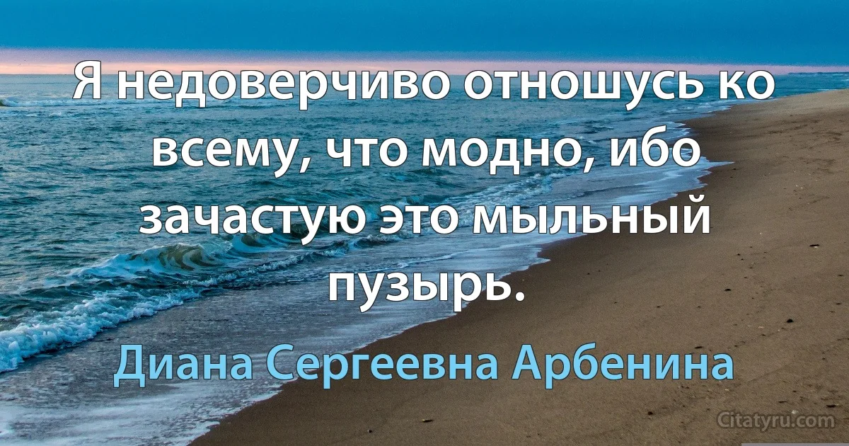 Я недоверчиво отношусь ко всему, что модно, ибо зачастую это мыльный пузырь. (Диана Сергеевна Арбенина)