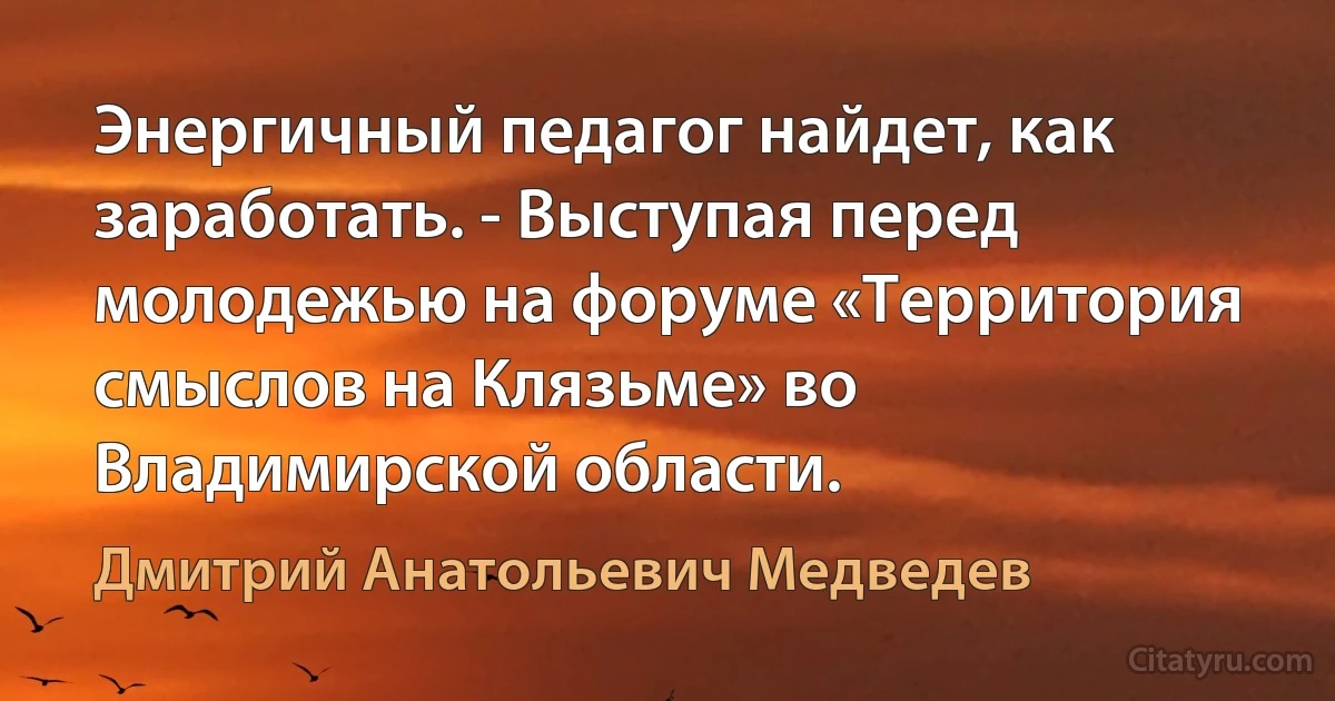 Энергичный педагог найдет, как заработать. - Выступая перед молодежью на форуме «Территория смыслов на Клязьме» во Владимирской области. (Дмитрий Анатольевич Медведев)