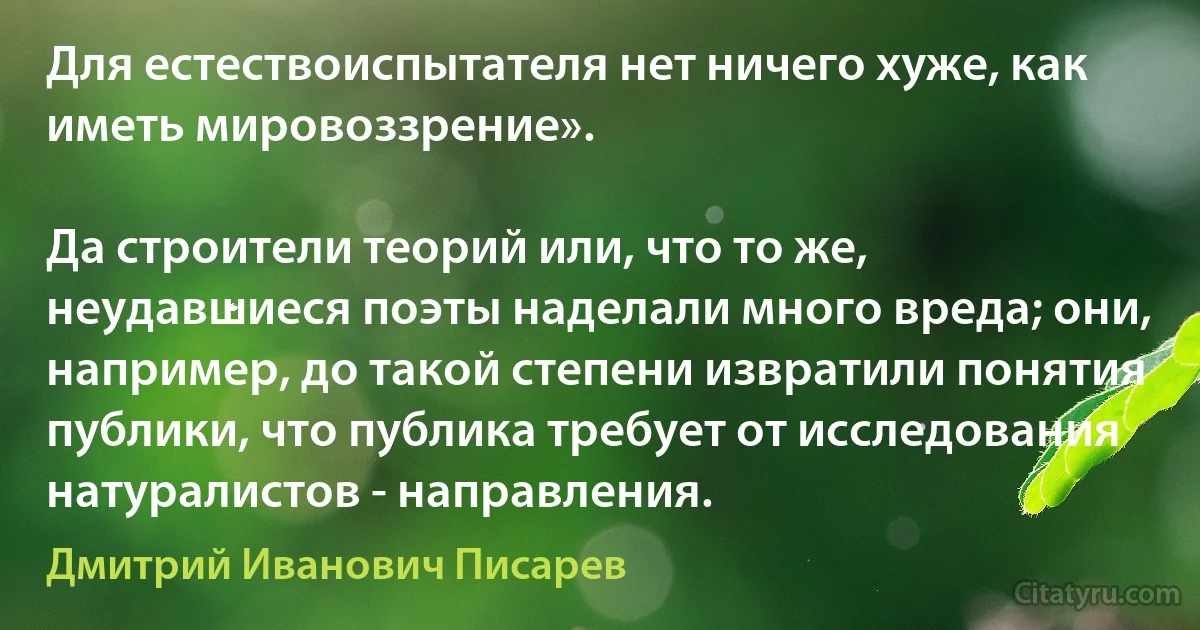 Для естествоиспытателя нет ничего хуже, как иметь мировоззрение».

Да строители теорий или, что то же, неудавшиеся поэты наделали много вреда; они, например, до такой степени извратили понятия публики, что публика требует от исследования натуралистов - направления. (Дмитрий Иванович Писарев)