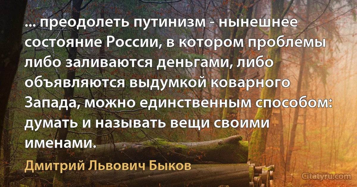 ... преодолеть путинизм - нынешнее состояние России, в котором проблемы либо заливаются деньгами, либо объявляются выдумкой коварного Запада, можно единственным способом: думать и называть вещи своими именами. (Дмитрий Львович Быков)