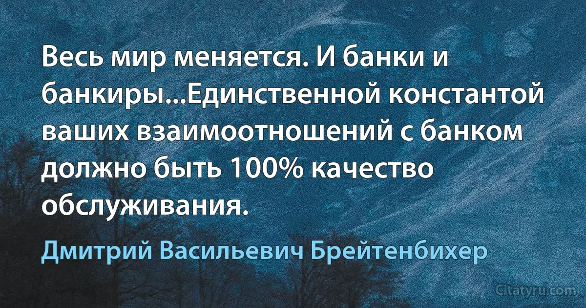 Весь мир меняется. И банки и банкиры...Единственной константой ваших взаимоотношений с банком должно быть 100% качество обслуживания. (Дмитрий Васильевич Брейтенбихер)