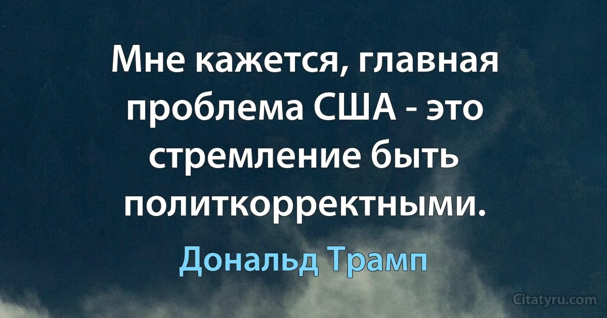 Мне кажется, главная проблема США - это стремление быть политкорректными. (Дональд Трамп)