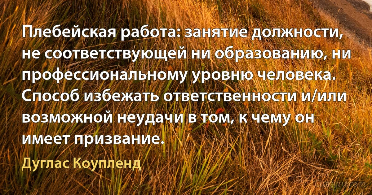 Плебейская работа: занятие должности, не соответствующей ни образованию, ни профессиональному уровню человека. Способ избежать ответственности и/или возможной неудачи в том, к чему он имеет призвание. (Дуглас Коупленд)