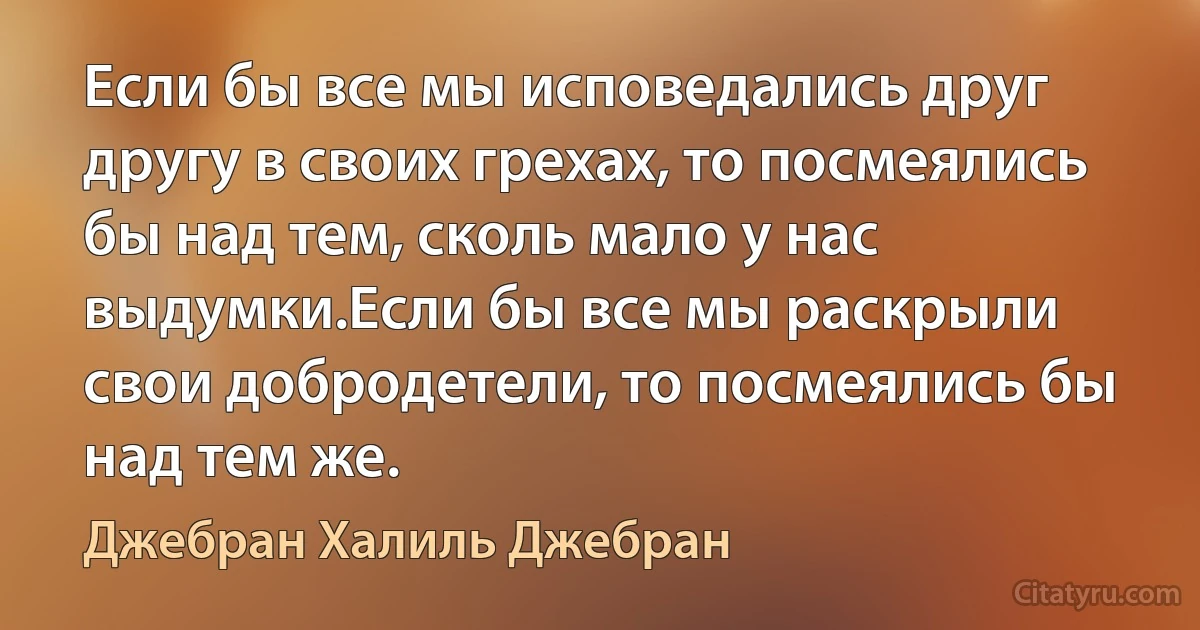 Если бы все мы исповедались друг другу в своих грехах, то посмеялись бы над тем, сколь мало у нас выдумки.Если бы все мы раскрыли свои добродетели, то посмеялись бы над тем же. (Джебран Халиль Джебран)