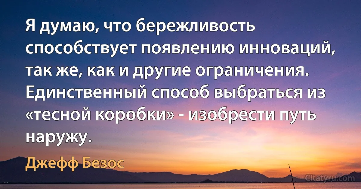 Я думаю, что бережливость способствует появлению инноваций, так же, как и другие ограничения. Единственный способ выбраться из «тесной коробки» - изобрести путь наружу. (Джефф Безос)