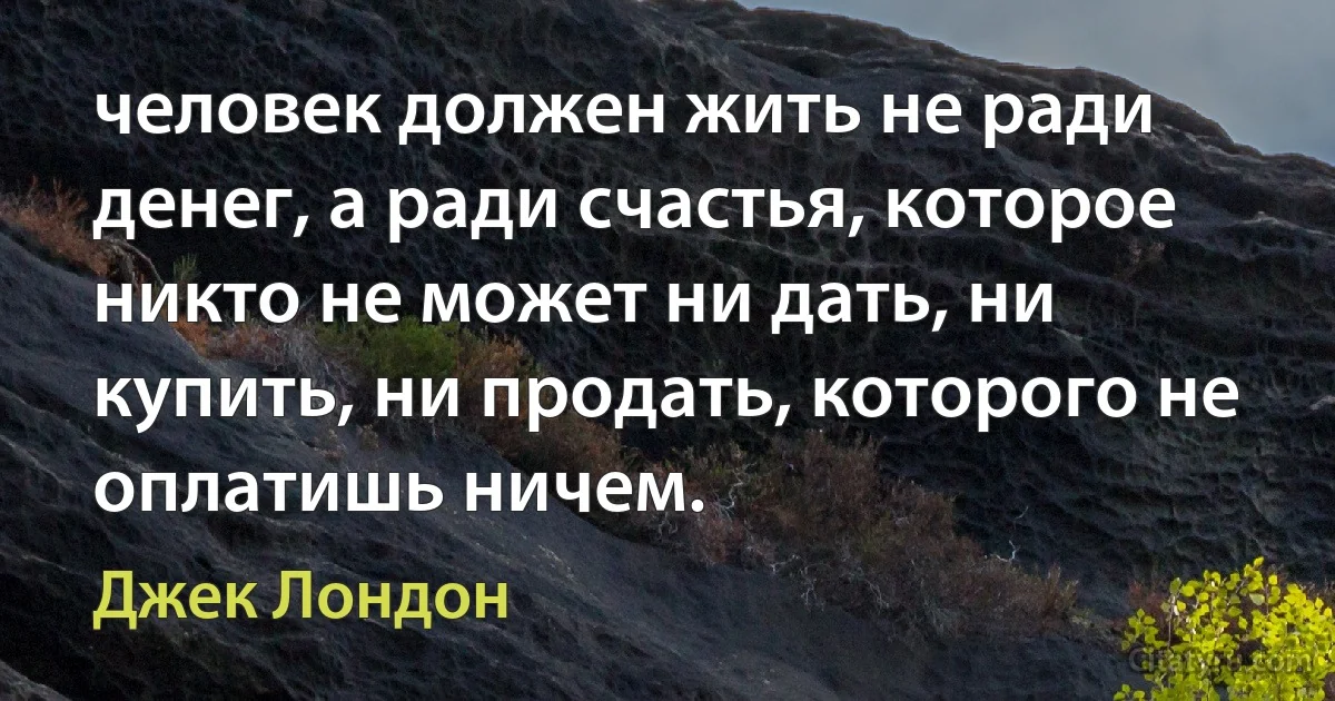 человек должен жить не ради денег, а ради счастья, которое никто не может ни дать, ни купить, ни продать, которого не оплатишь ничем. (Джек Лондон)