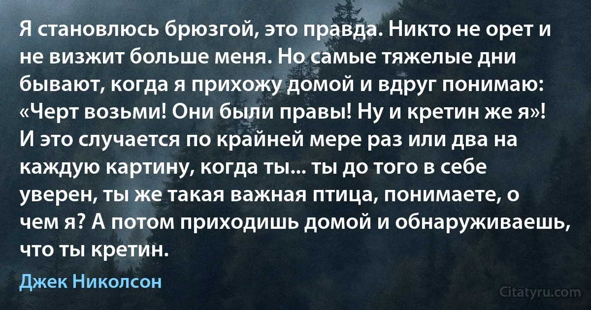 Я становлюсь брюзгой, это правда. Никто не орет и не визжит больше меня. Но самые тяжелые дни бывают, когда я прихожу домой и вдруг понимаю: «Черт возьми! Они были правы! Ну и кретин же я»! И это случается по крайней мере раз или два на каждую картину, когда ты... ты до того в себе уверен, ты же такая важная птица, понимаете, о чем я? А потом приходишь домой и обнаруживаешь, что ты кретин. (Джек Николсон)