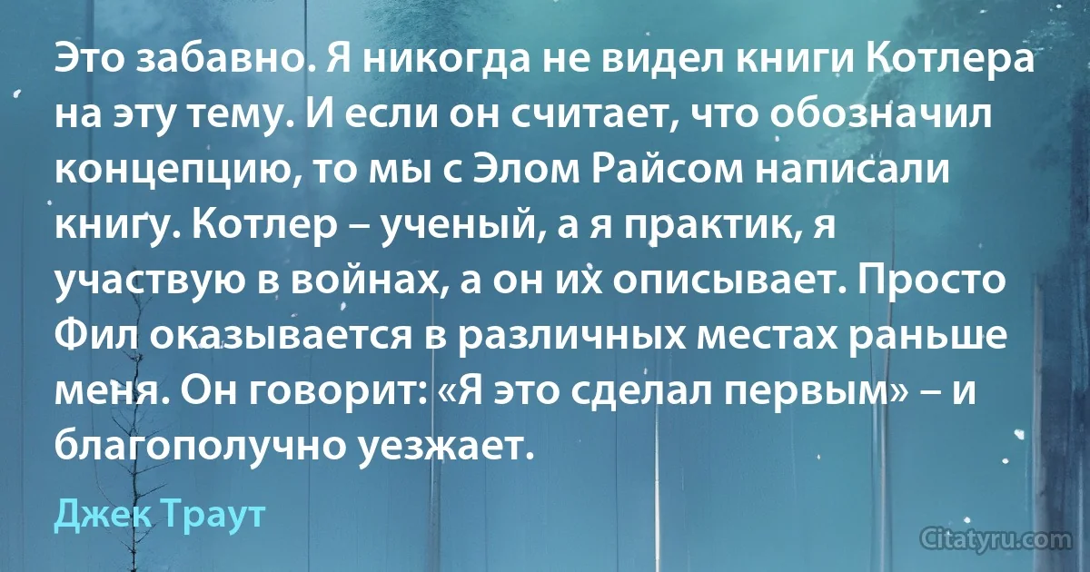 Это забавно. Я никогда не видел книги Котлера на эту тему. И если он считает, что обозначил концепцию, то мы с Элом Райсом написали книгу. Котлер – ученый, а я практик, я участвую в войнах, а он их описывает. Просто Фил оказывается в различных местах раньше меня. Он говорит: «Я это сделал первым» – и благополучно уезжает. (Джек Траут)