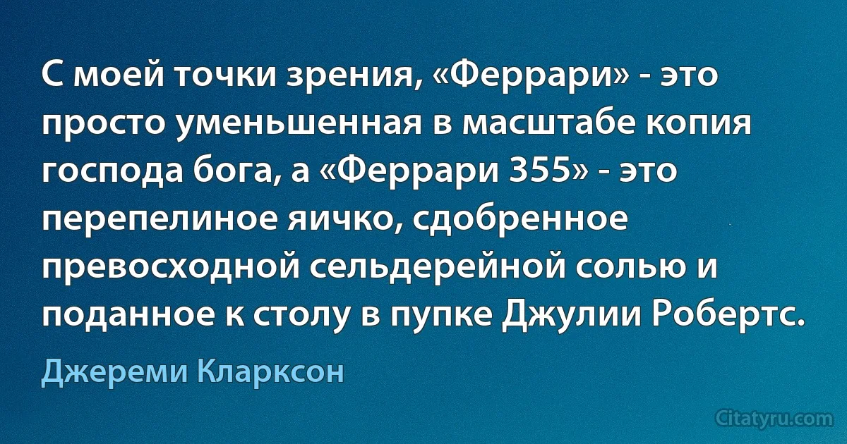 С моей точки зрения, «Феррари» - это просто уменьшенная в масштабе копия господа бога, а «Феррари 355» - это перепелиное яичко, сдобренное превосходной сельдерейной солью и поданное к столу в пупке Джулии Робертс. (Джереми Кларксон)