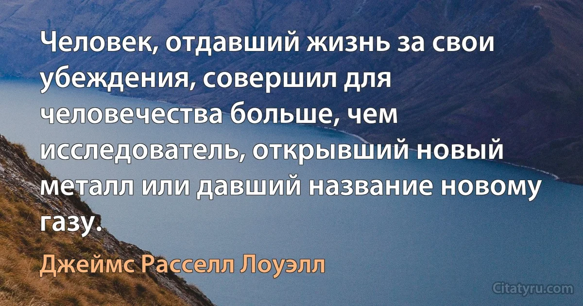 Человек, отдавший жизнь за свои убеждения, совершил для человечества больше, чем исследователь, открывший новый металл или давший название новому газу. (Джеймс Расселл Лоуэлл)