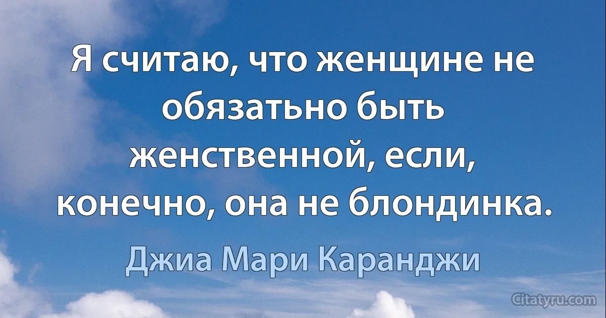 Я считаю, что женщине не обязатьно быть женственной, если, конечно, она не блондинка. (Джиа Мари Каранджи)