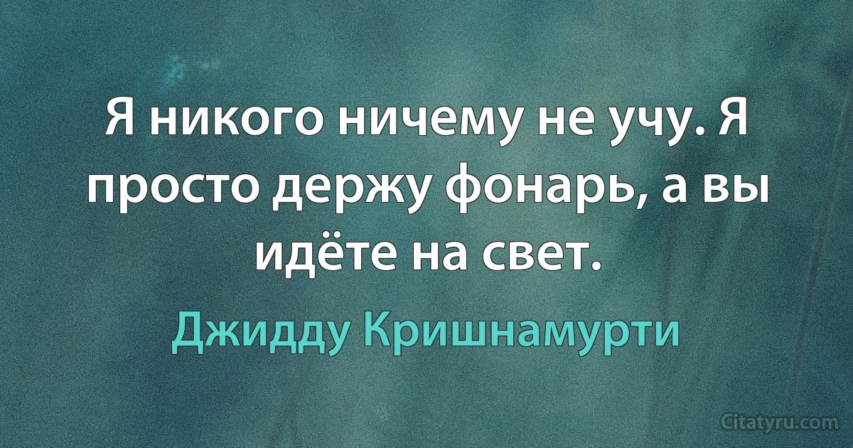 Я никого ничему не учу. Я просто держу фонарь, а вы идёте на свет. (Джидду Кришнамурти)