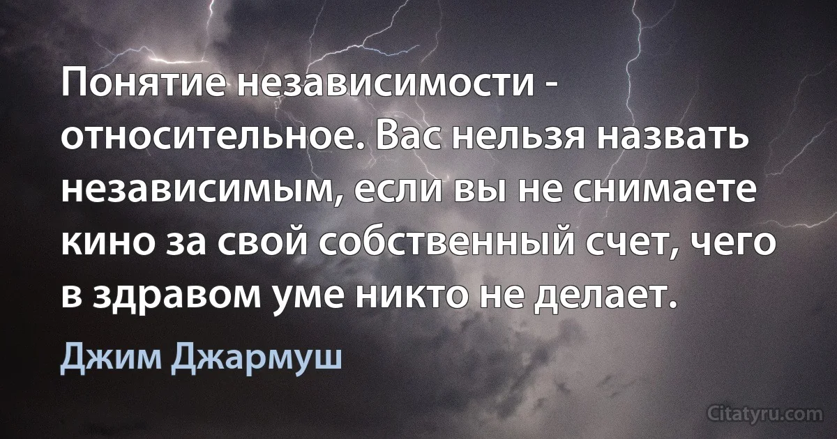 Понятие независимости - относительное. Вас нельзя назвать независимым, если вы не снимаете кино за свой собственный счет, чего в здравом уме никто не делает. (Джим Джармуш)