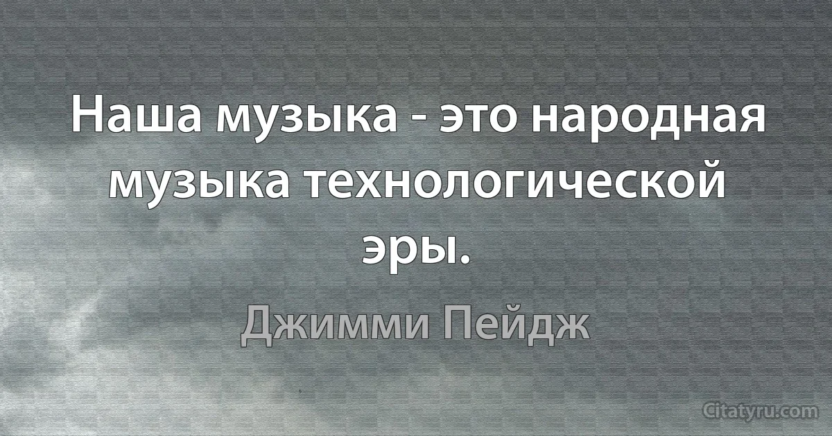 Наша музыка - это народная музыка технологической эры. (Джимми Пейдж)