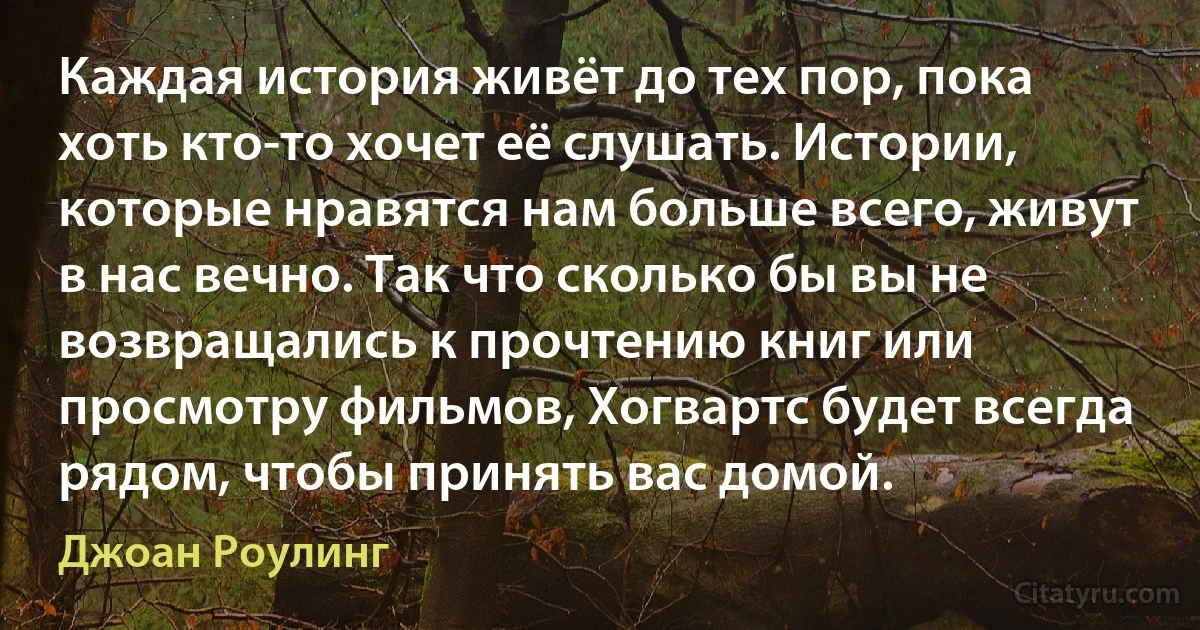 Каждая история живёт до тех пор, пока хоть кто-то хочет её слушать. Истории, которые нравятся нам больше всего, живут в нас вечно. Так что сколько бы вы не возвращались к прочтению книг или просмотру фильмов, Хогвартс будет всегда рядом, чтобы принять вас домой. (Джоан Роулинг)