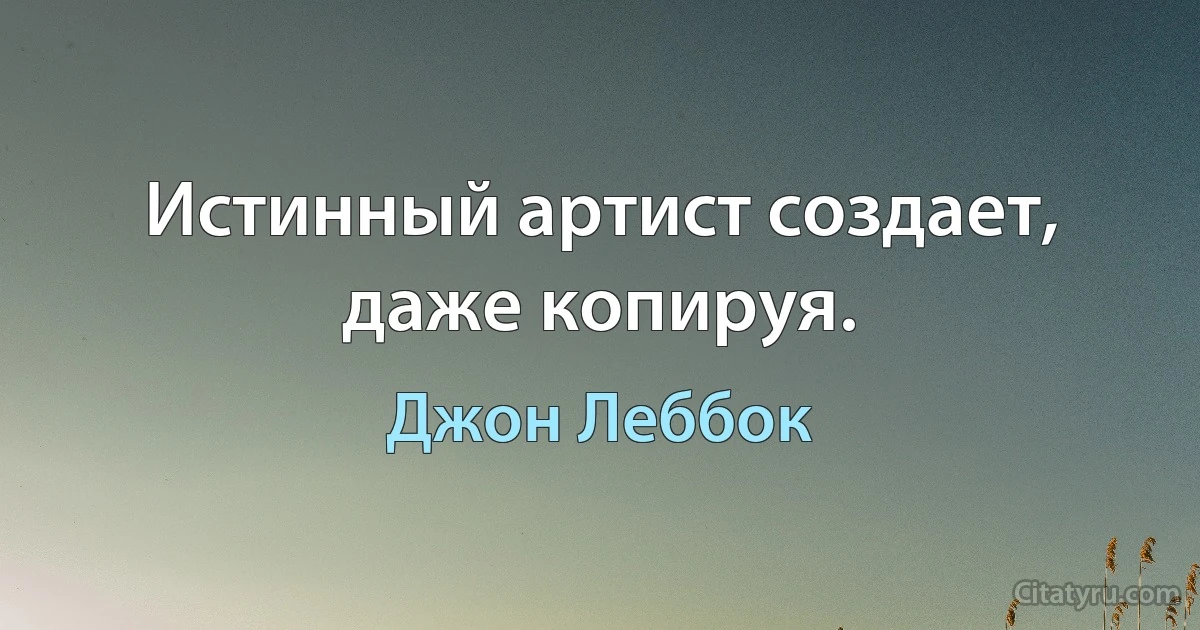 Истинный артист создает, даже копируя. (Джон Леббок)