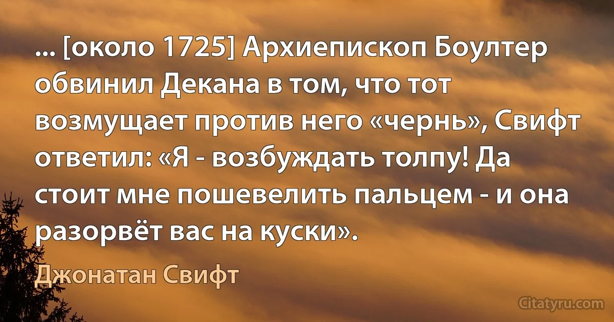 ... [около 1725] Архиепископ Боултер обвинил Декана в том, что тот возмущает против него «чернь», Свифт ответил: «Я - возбуждать толпу! Да стоит мне пошевелить пальцем - и она разорвёт вас на куски». (Джонатан Свифт)