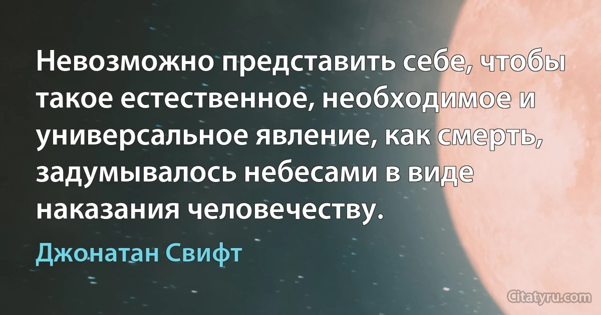 Невозможно представить себе, чтобы такое естественное, необходимое и универсальное явление, как смерть, задумывалось небесами в виде наказания человечеству. (Джонатан Свифт)