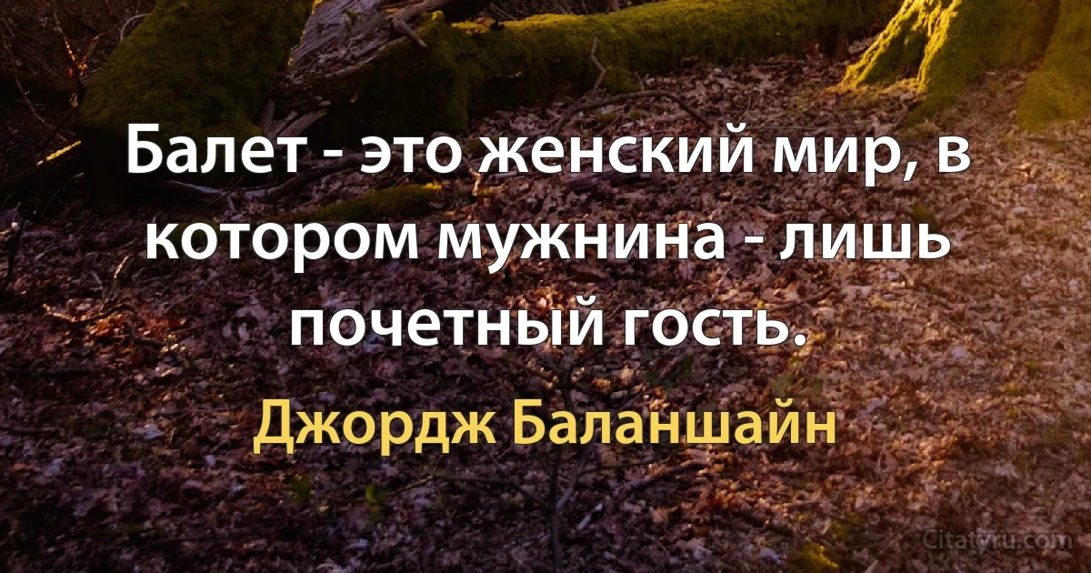 Балет - это женский мир, в котором мужнина - лишь почетный гость. (Джордж Баланшайн)