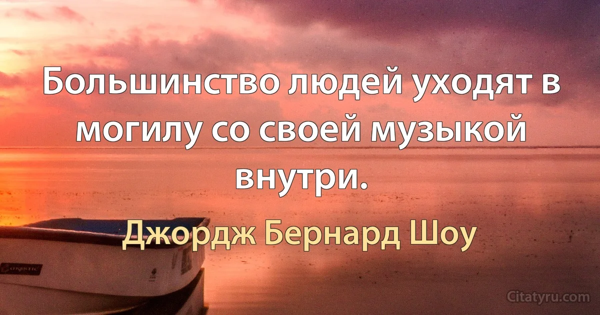 Большинство людей уходят в могилу со своей музыкой внутри. (Джордж Бернард Шоу)