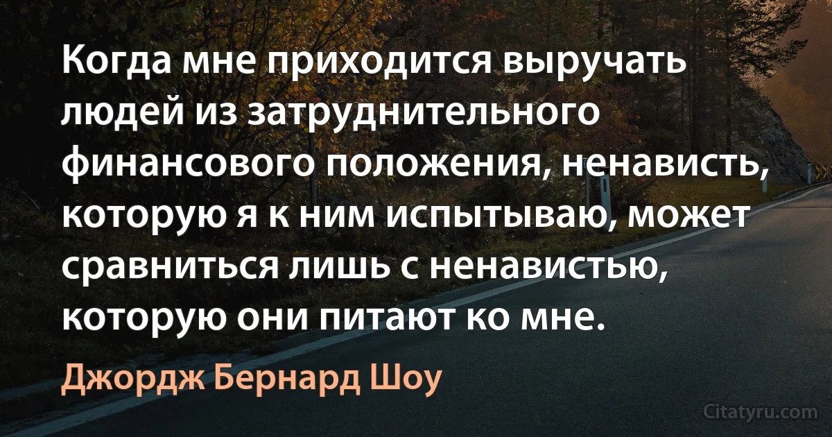 Когда мне приходится выручать людей из затруднительного финансового положения, ненависть, которую я к ним испытываю, может сравниться лишь с ненавистью, которую они питают ко мне. (Джордж Бернард Шоу)