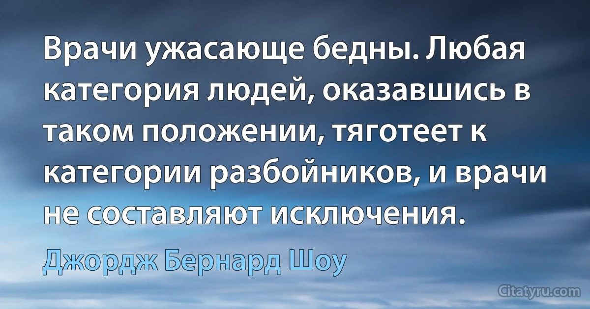 Врачи ужасающе бедны. Любая категория людей, оказавшись в таком положении, тяготеет к категории разбойников, и врачи не составляют исключения. (Джордж Бернард Шоу)